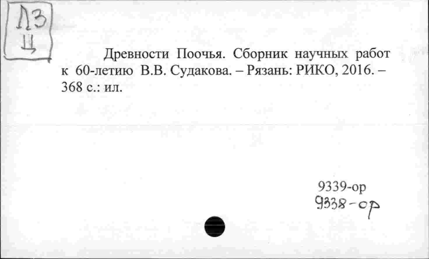 ﻿№
U і
Древности Поочья. Сборник научных работ к 60-летию В.В. Судакова. - Рязань: РИКО, 2016. -368 с.: ил.
9339-ор W?- с ъ